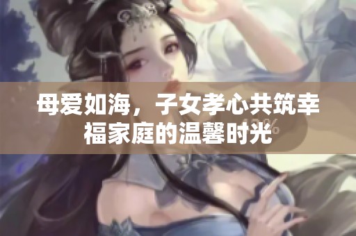 母爱如海，子女孝心共筑幸福家庭的温馨时光