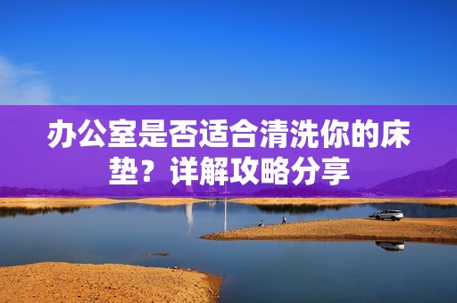 办公室是否适合清洗你的床垫？详解攻略分享