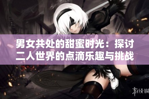 男女共处的甜蜜时光：探讨二人世界的点滴乐趣与挑战