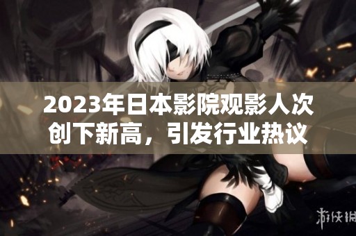 2023年日本影院观影人次创下新高，引发行业热议