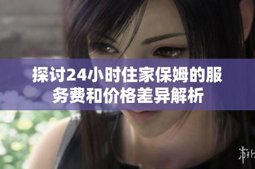 探讨24小时住家保姆的服务费和价格差异解析