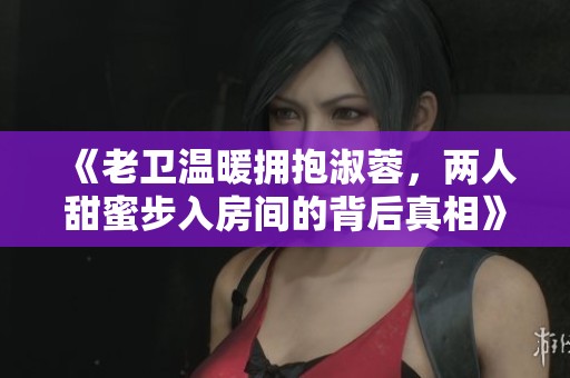 《老卫温暖拥抱淑蓉，两人甜蜜步入房间的背后真相》