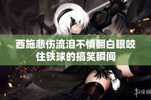 西施悲伤流泪不慎翻白眼咬住铁球的搞笑瞬间
