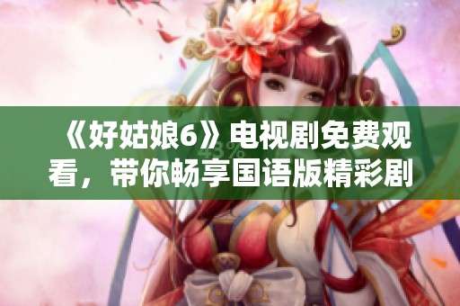 《好姑娘6》电视剧免费观看，带你畅享国语版精彩剧情！