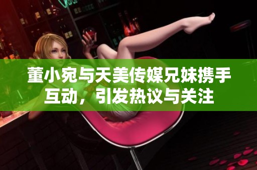 董小宛与天美传媒兄妹携手互动，引发热议与关注