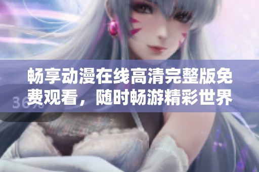畅享动漫在线高清完整版免费观看，随时畅游精彩世界