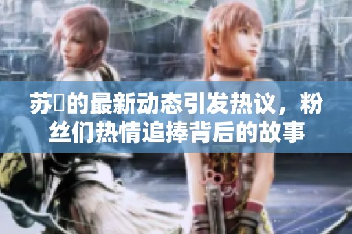 苏玥的最新动态引发热议，粉丝们热情追捧背后的故事