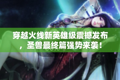穿越火线新英雄级震撼发布，圣兽最终篇强势来袭！