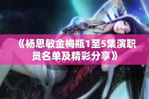 《杨思敏金梅瓶1至5集演职员名单及精彩分享》