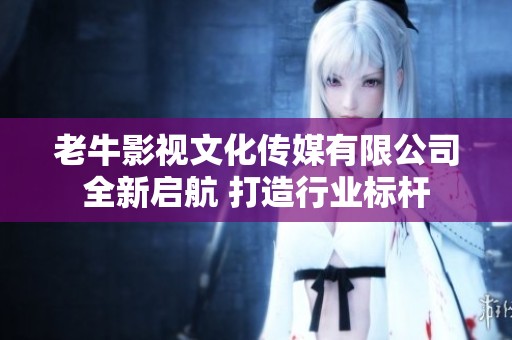 老牛影视文化传媒有限公司全新启航 打造行业标杆