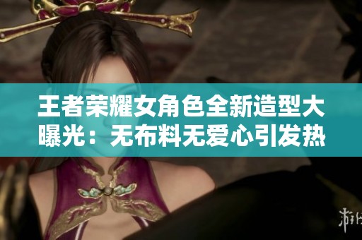 王者荣耀女角色全新造型大曝光：无布料无爱心引发热议