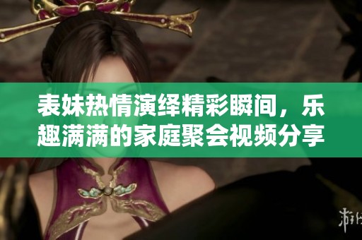 表妹热情演绎精彩瞬间，乐趣满满的家庭聚会视频分享