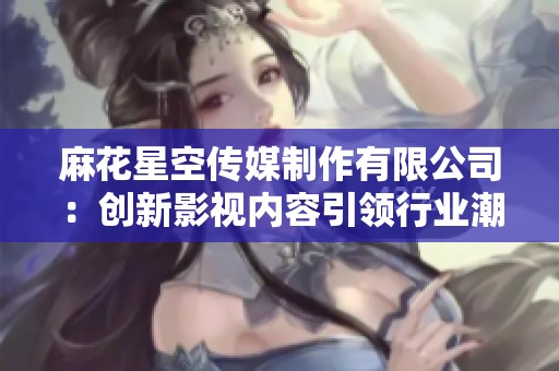 麻花星空传媒制作有限公司：创新影视内容引领行业潮流