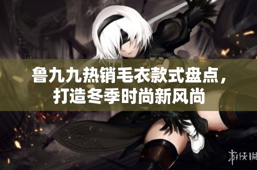 鲁九九热销毛衣款式盘点，打造冬季时尚新风尚
