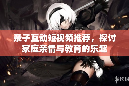 亲子互动短视频推荐，探讨家庭亲情与教育的乐趣