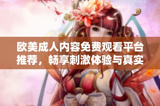 欧美成人内容免费观看平台推荐，畅享刺激体验与真实情感