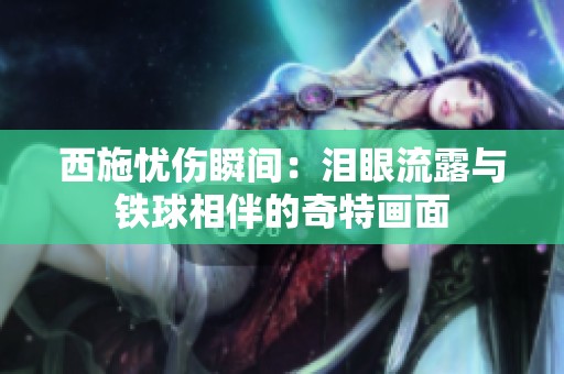 西施忧伤瞬间：泪眼流露与铁球相伴的奇特画面