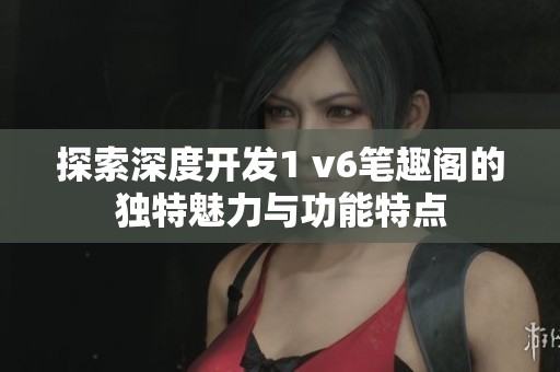 探索深度开发1 v6笔趣阁的独特魅力与功能特点
