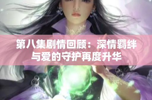 第八集剧情回顾：深情羁绊与爱的守护再度升华