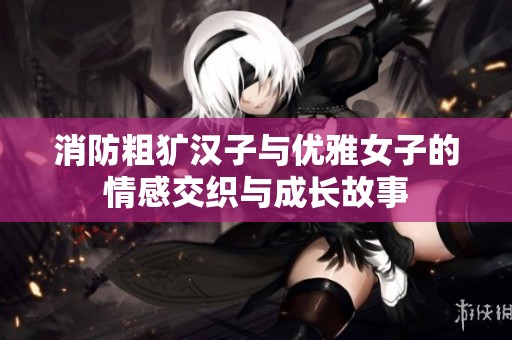 消防粗犷汉子与优雅女子的情感交织与成长故事
