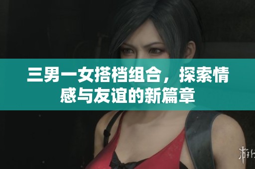 三男一女搭档组合，探索情感与友谊的新篇章