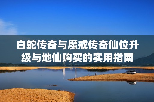 白蛇传奇与魔戒传奇仙位升级与地仙购买的实用指南