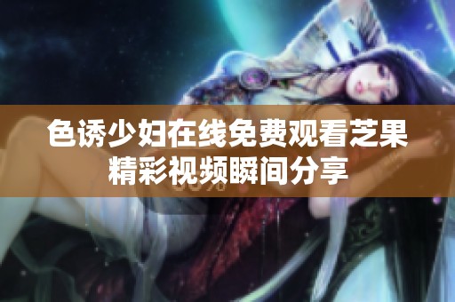 色诱少妇在线免费观看芝果精彩视频瞬间分享