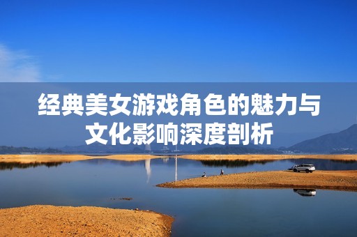 经典美女游戏角色的魅力与文化影响深度剖析