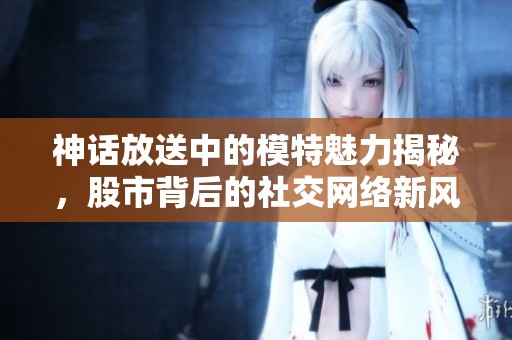 神话放送中的模特魅力揭秘，股市背后的社交网络新风尚