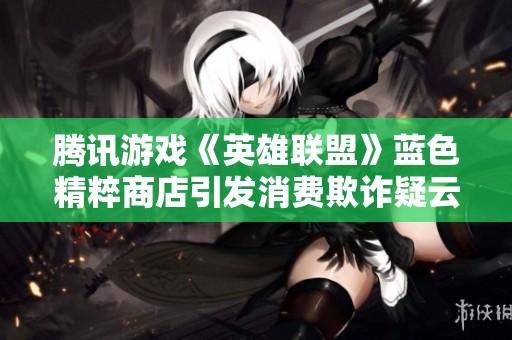 腾讯游戏《英雄联盟》蓝色精粹商店引发消费欺诈疑云