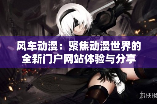 风车动漫：聚焦动漫世界的全新门户网站体验与分享