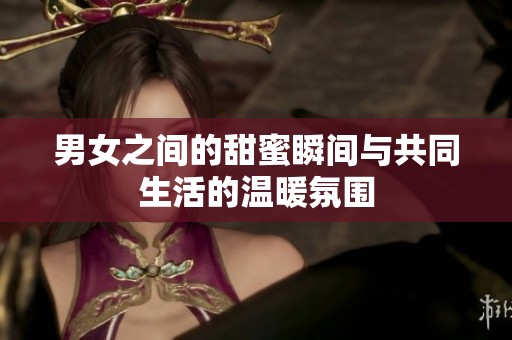 男女之间的甜蜜瞬间与共同生活的温暖氛围