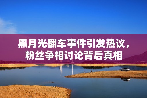 黑月光翻车事件引发热议，粉丝争相讨论背后真相