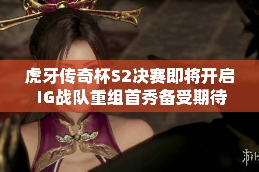 虎牙传奇杯S2决赛即将开启 IG战队重组首秀备受期待