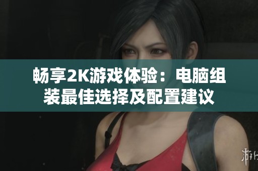 畅享2K游戏体验：电脑组装最佳选择及配置建议
