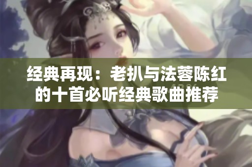 经典再现：老扒与法蓉陈红的十首必听经典歌曲推荐
