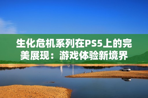 生化危机系列在PS5上的完美展现：游戏体验新境界