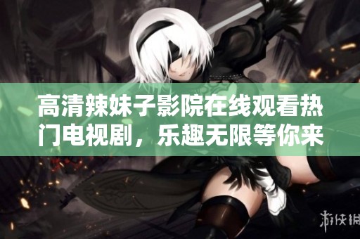高清辣妹子影院在线观看热门电视剧，乐趣无限等你来享受