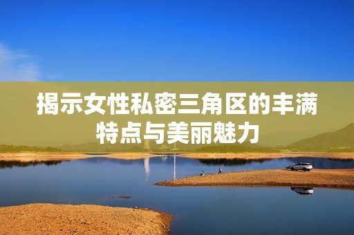 揭示女性私密三角区的丰满特点与美丽魅力
