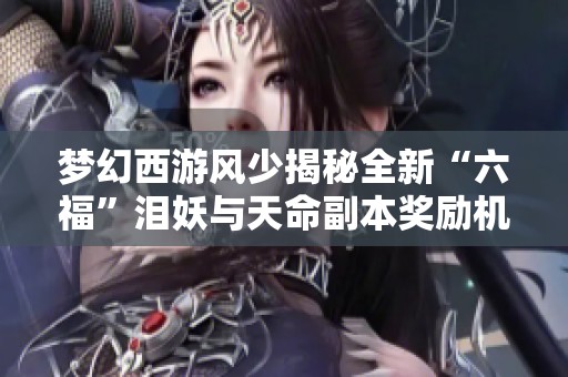 梦幻西游风少揭秘全新“六福”泪妖与天命副本奖励机制解析