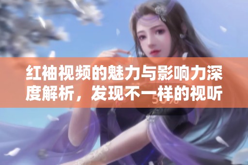 红袖视频的魅力与影响力深度解析，发现不一样的视听体验