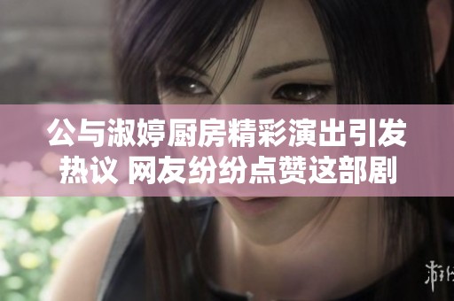 公与淑婷厨房精彩演出引发热议 网友纷纷点赞这部剧