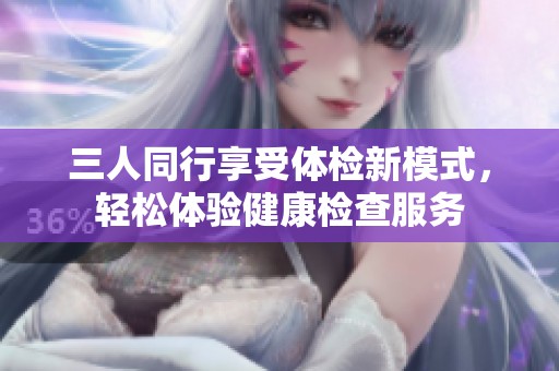 三人同行享受体检新模式，轻松体验健康检查服务