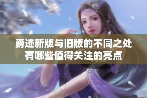 爵迹新版与旧版的不同之处有哪些值得关注的亮点