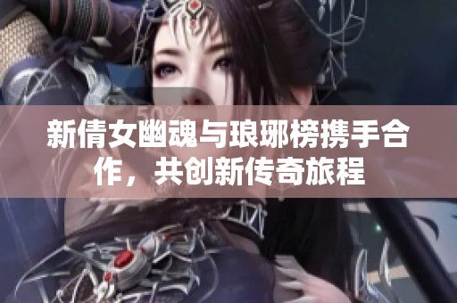 新倩女幽魂与琅琊榜携手合作，共创新传奇旅程