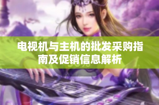 电视机与主机的批发采购指南及促销信息解析