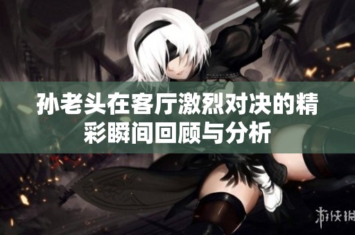 孙老头在客厅激烈对决的精彩瞬间回顾与分析