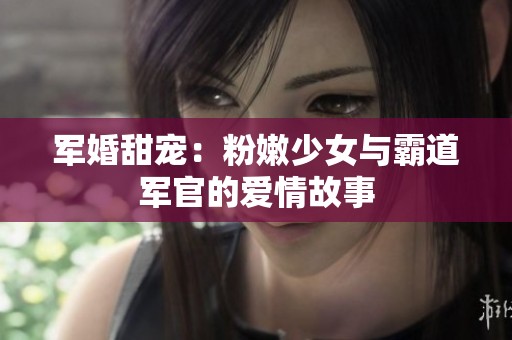 军婚甜宠：粉嫩少女与霸道军官的爱情故事