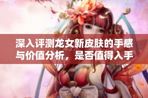 深入评测龙女新皮肤的手感与价值分析，是否值得入手