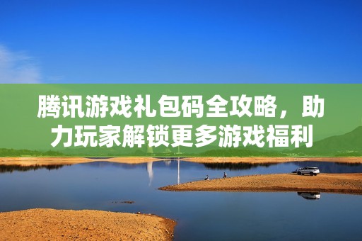 腾讯游戏礼包码全攻略，助力玩家解锁更多游戏福利